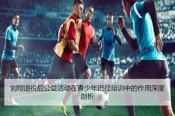 刘翔退役后公益活动在青少年田径培训中的作用深度剖析