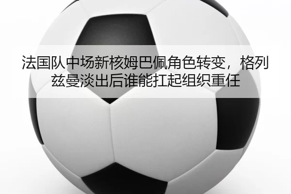 法国队中场新核姆巴佩角色转变，格列兹曼淡出后谁能扛起组织重任