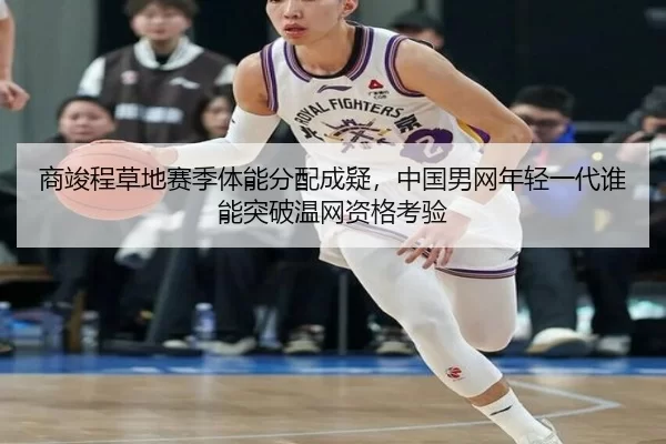 商竣程草地赛季体能分配成疑，中国男网年轻一代谁能突破温网资格考验